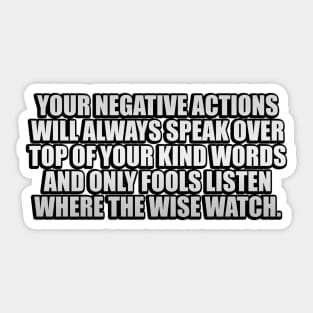 Your negative actions will always speak over top of your kind words and only fools listen where the wise watch Sticker